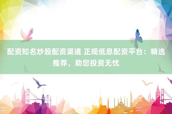 配资知名炒股配资渠道 正规低息配资平台：精选推荐，助您投资无忧