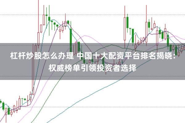 杠杆炒股怎么办理 中国十大配资平台排名揭晓：权威榜单引领投资者选择