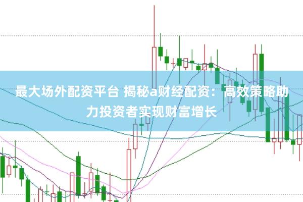 最大场外配资平台 揭秘a财经配资：高效策略助力投资者实现财富增长