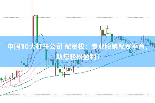 中国10大杠杆公司 配资栈：专业股票配资平台，助您轻松盈利！