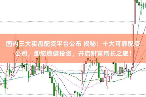 国内三大实盘配资平台公布 揭秘：十大可靠配资公司，助您稳健投资，开启财富增长之旅！