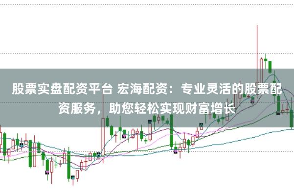 股票实盘配资平台 宏海配资：专业灵活的股票配资服务，助您轻松实现财富增长