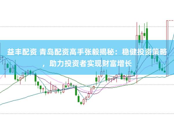 益丰配资 青岛配资高手张毅揭秘：稳健投资策略，助力投资者实现财富增长