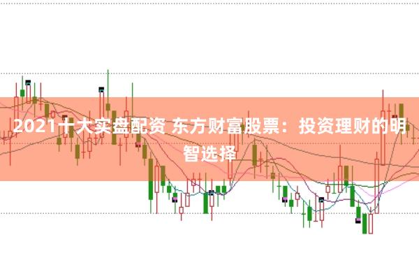 2021十大实盘配资 东方财富股票：投资理财的明智选择