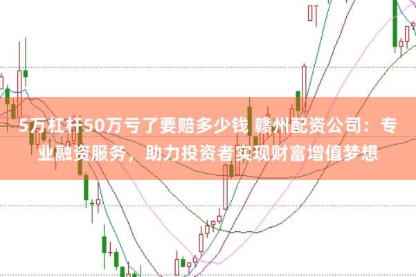 5万杠杆50万亏了要赔多少钱 赣州配资公司：专业融资服务，助力投资者实现财富增值梦想