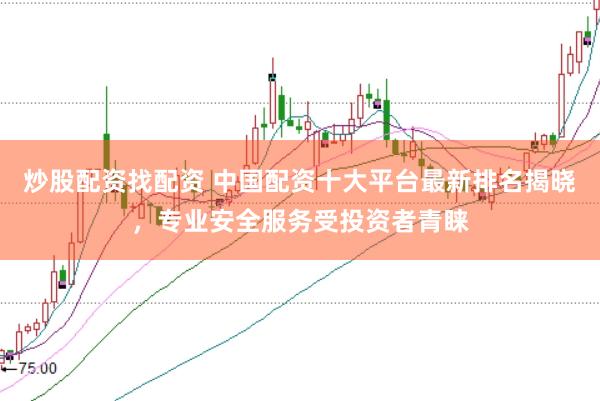 炒股配资找配资 中国配资十大平台最新排名揭晓，专业安全服务受投资者青睐