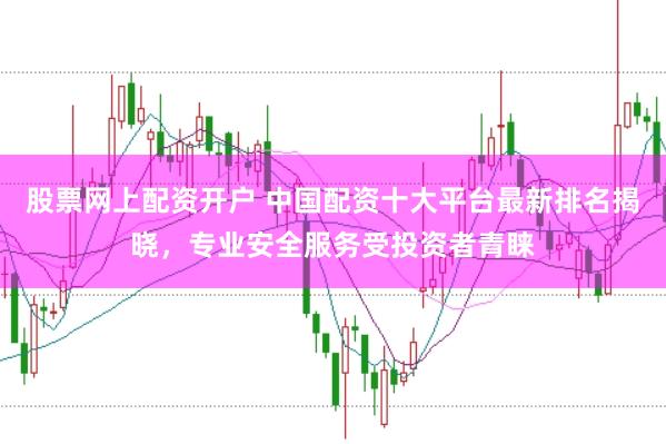 股票网上配资开户 中国配资十大平台最新排名揭晓，专业安全服务受投资者青睐