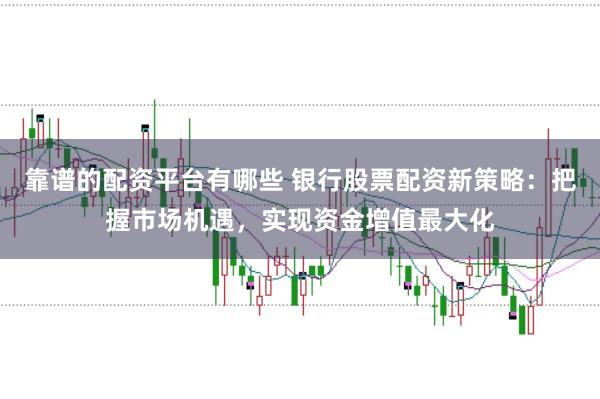 靠谱的配资平台有哪些 银行股票配资新策略：把握市场机遇，实现资金增值最大化