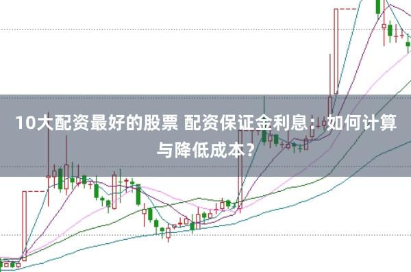 10大配资最好的股票 配资保证金利息：如何计算与降低成本？