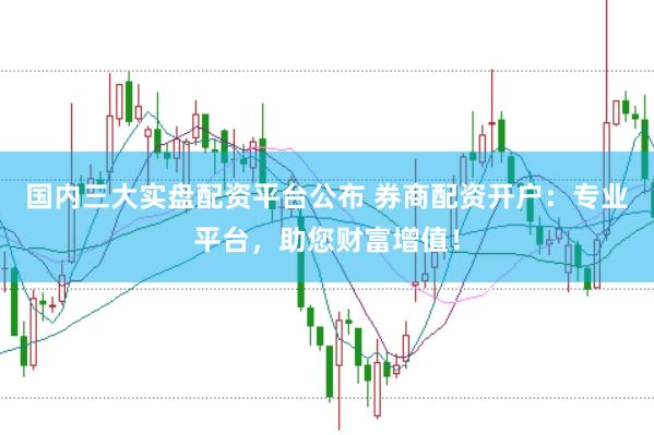 国内三大实盘配资平台公布 券商配资开户：专业平台，助您财富增值！
