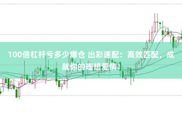 100倍杠杆亏多少爆仓 出彩速配：高效匹配，成就你的理想爱情！