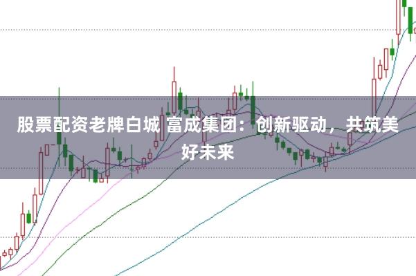 股票配资老牌白城 富成集团：创新驱动，共筑美好未来