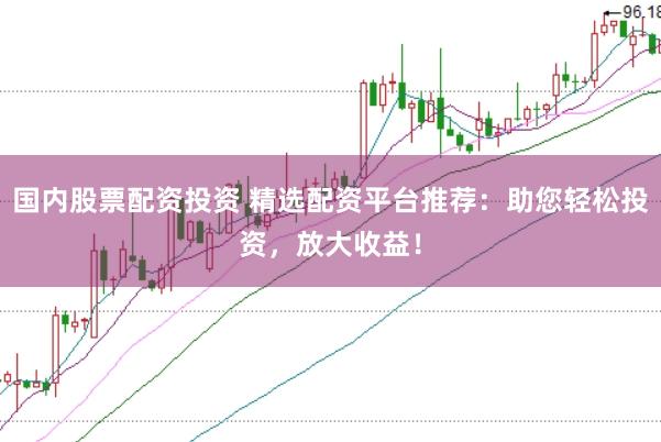 国内股票配资投资 精选配资平台推荐：助您轻松投资，放大收益！