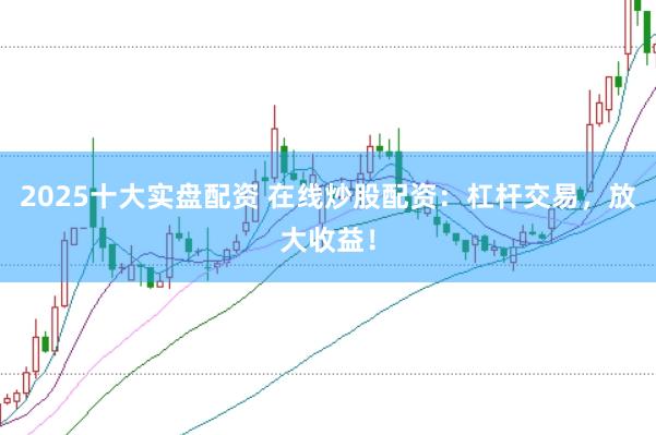 2025十大实盘配资 在线炒股配资：杠杆交易，放大收益！