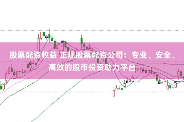 股票配资收益 正规股票配资公司：专业、安全、高效的股市投资助力平台