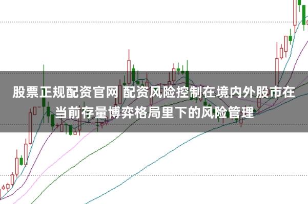 股票正规配资官网 配资风险控制在境内外股市在当前存量博弈格局里下的风险管理
