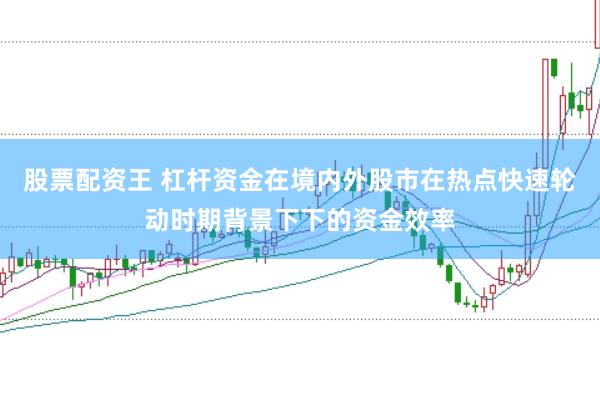 股票配资王 杠杆资金在境内外股市在热点快速轮动时期背景下下的资金效率