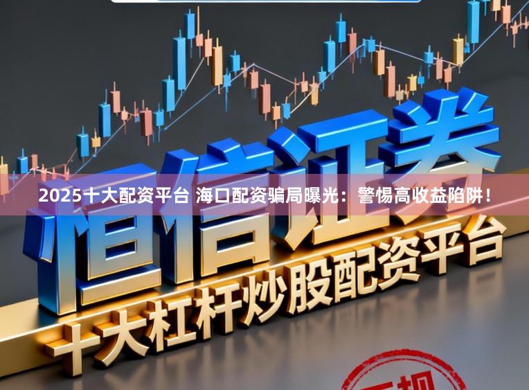 2025十大配资平台 海口配资骗局曝光:警惕高收益陷阱!