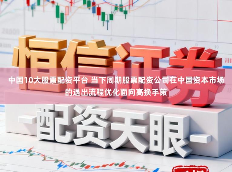 中国10大股票配资平台 当下周期股票配资公司在中国资本市场的退出流程优化面向高换手策