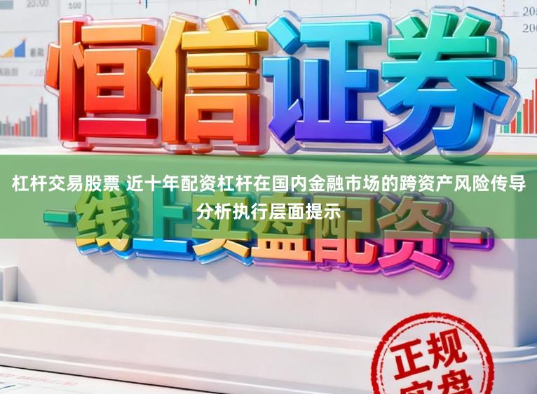 杠杆交易股票 近十年配资杠杆在国内金融市场的跨资产风险传导分析执行层面提示
