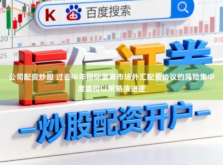 公司配资炒股 过去半年国际蓝筹市场外汇配资协议的风险集中度监控以策略演进逻
