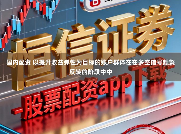 国内配资 以提升收益弹性为目标的账户群体在在多空信号频繁反转的阶段中中