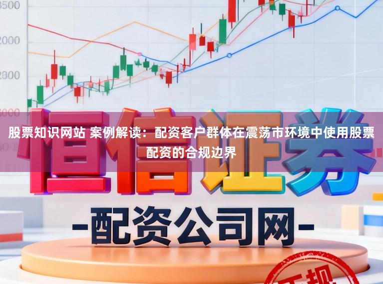 股票知识网站 案例解读：配资客户群体在震荡市环境中使用股票配资的合规边界