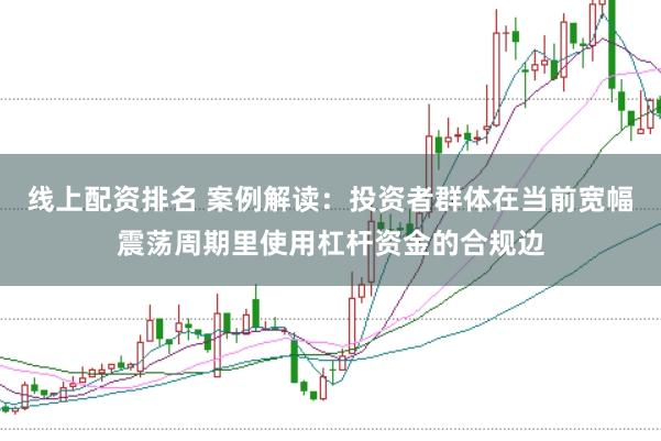 线上配资排名 案例解读：投资者群体在当前宽幅震荡周期里使用杠杆资金的合规边