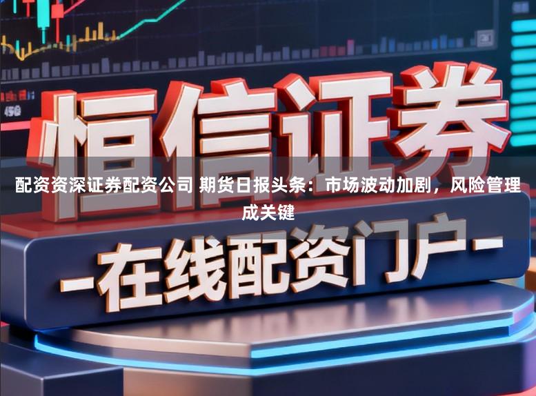 配资资深证券配资公司 期货日报头条：市场波动加剧，风险管理成关键